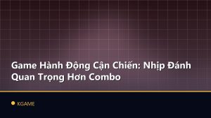 Game Hành Động Cận Chiến: Nhịp Đánh Quan Trọng Hơn Combo