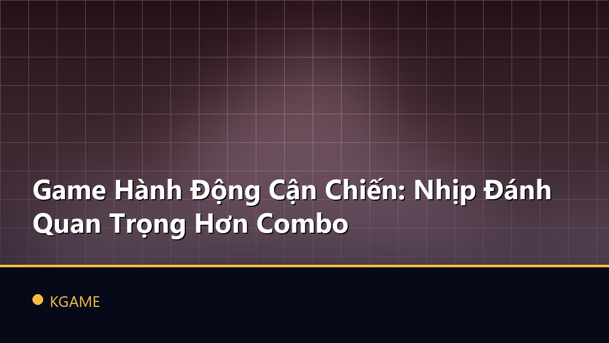Game Hành Động Cận Chiến: Nhịp Đánh Quan Trọng Hơn Combo