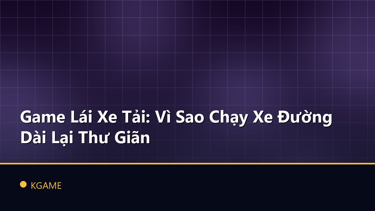 Game Lái Xe Tải: Vì Sao Chạy Xe Đường Dài Lại Thư Giãn