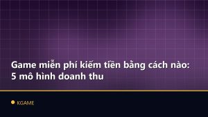 Game miễn phí kiếm tiền bằng cách nào: 5 mô hình doanh thu