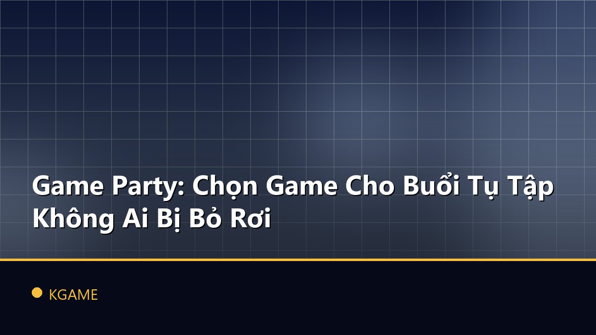 Game Party: Chọn Game Cho Buổi Tụ Tập Không Ai Bị Bỏ Rơi