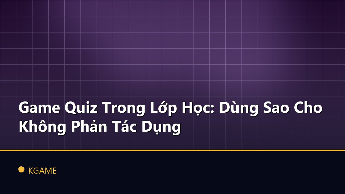 Game Quiz Trong Lớp Học: Dùng Sao Cho Không Phản Tác Dụng