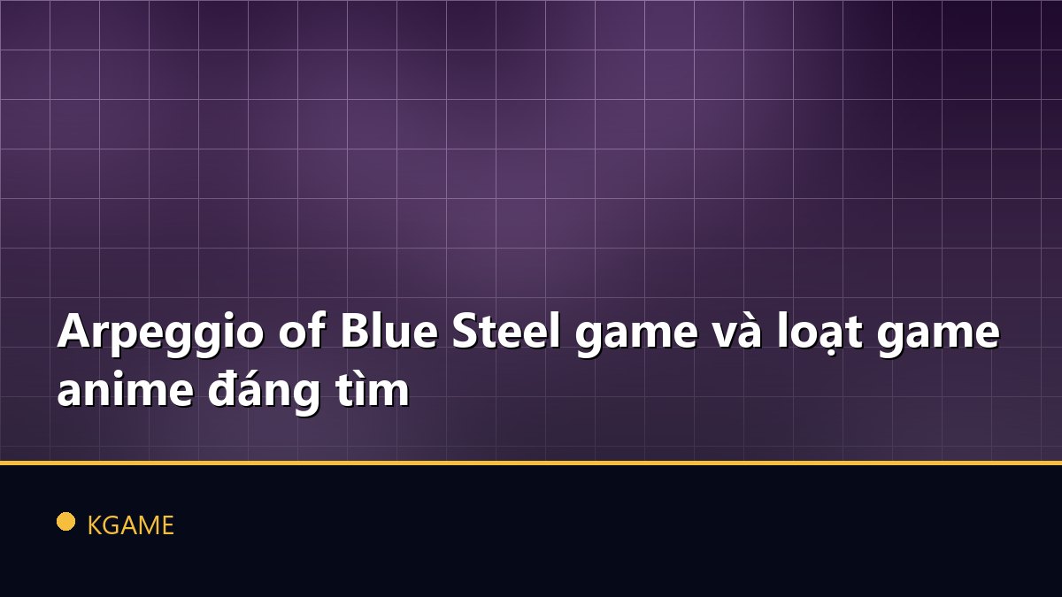 Arpeggio of Blue Steel game và loạt game anime đáng tìm