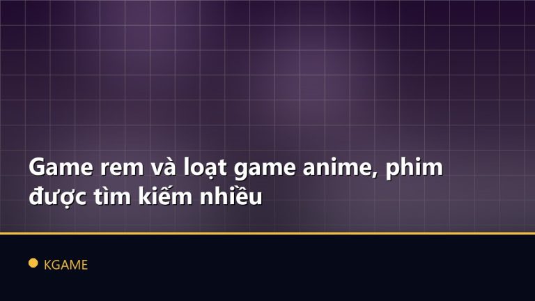 Game rem và loạt game anime, phim được tìm kiếm nhiều