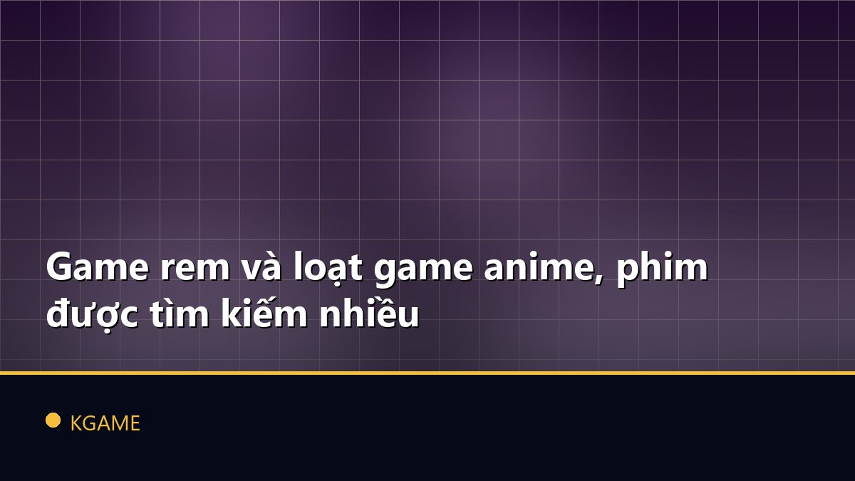 Game rem và loạt game anime, phim được tìm kiếm nhiều